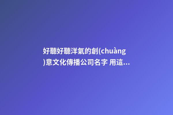 好聽好聽洋氣的創(chuàng)意文化傳播公司名字 用這類字必定好看